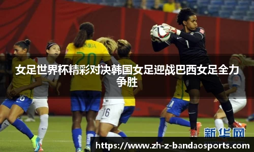 女足世界杯精彩对决韩国女足迎战巴西女足全力争胜